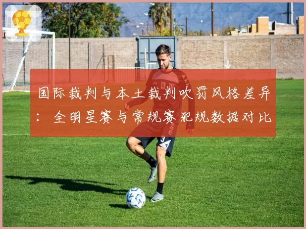 国际裁判与本土裁判吹罚风格差异:全明星赛与常规赛犯规数据对比