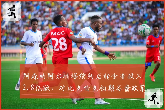 阿森纳阿尔特塔续约后转会净投入2.8亿欧，对比克伦克初期吝啬政策天壤之别