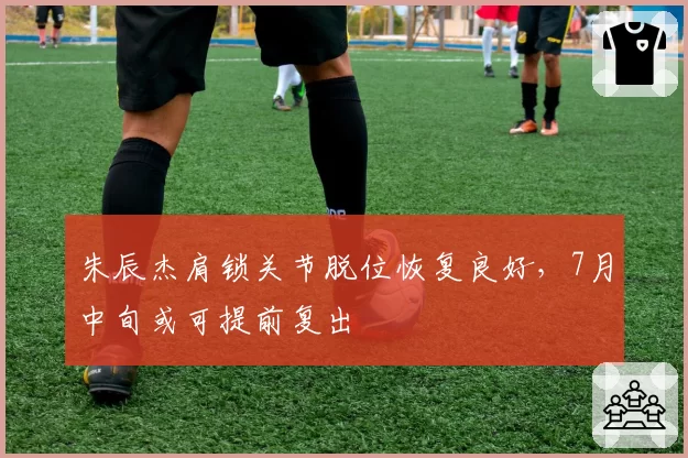 朱辰杰肩锁关节脱位恢复良好，7月中旬或可提前复出