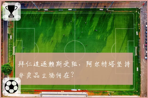 拜仁追逐赖斯受阻，阿尔特塔坚持非卖品立场何在？