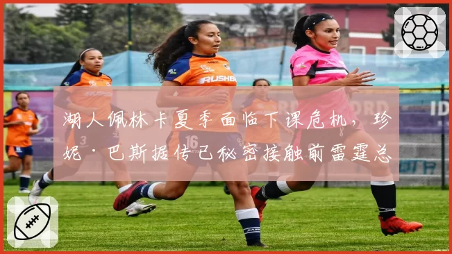 湖人佩林卡夏季面临下课危机，珍妮·巴斯据传已秘密接触前雷霆总管普雷斯蒂