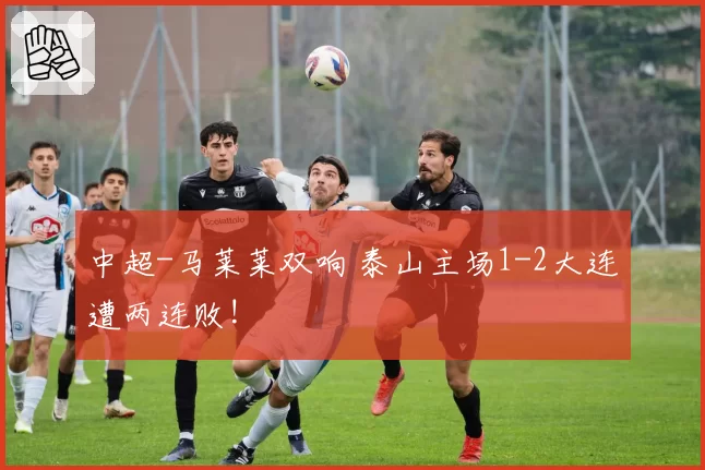 中超-马莱莱双响 泰山主场1-2大连遭两连败!