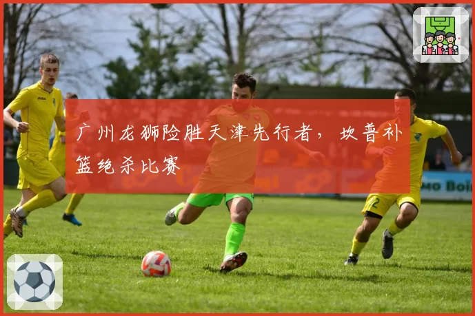 广州龙狮险胜天津先行者，坎普补篮绝杀比赛