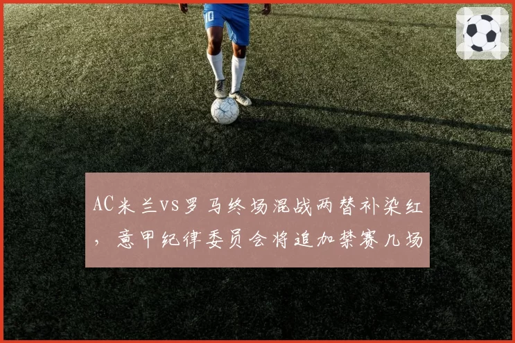 AC米兰vs罗马终场混战两替补染红，意甲纪律委员会将追加禁赛几场？