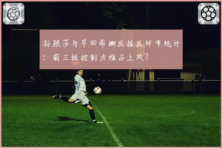 孙颖莎与早田希娜发接发环节统计：前三板控制力谁占上风？