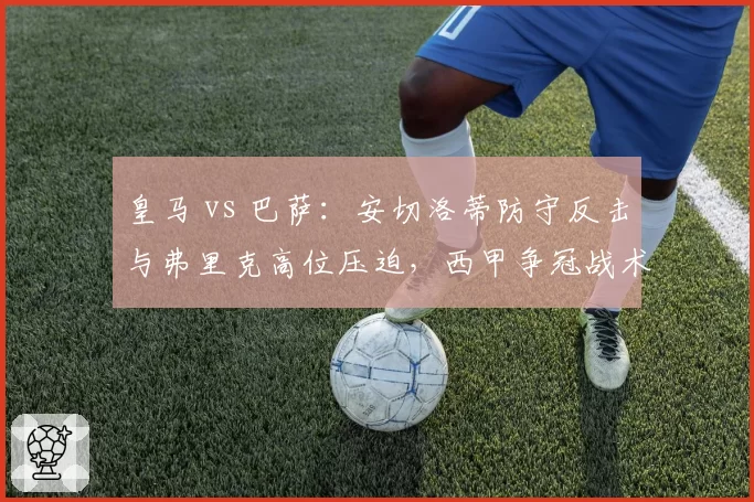 皇马 vs 巴萨：安切洛蒂防守反击与弗里克高位压迫，西甲争冠战术对决