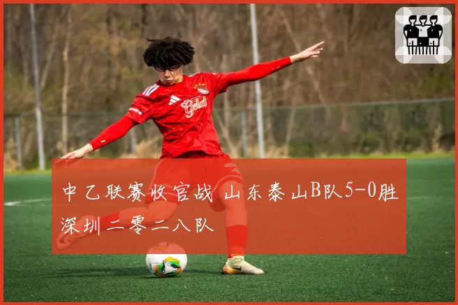 中乙联赛收官战 山东泰山B队5-0胜深圳二零二八队