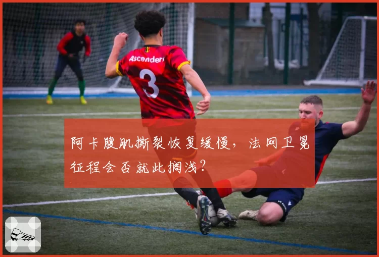 阿卡腹肌撕裂恢复缓慢，法网卫冕征程会否就此搁浅？