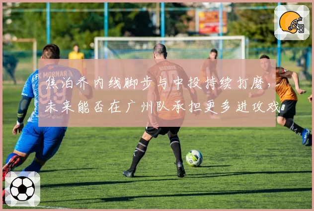 焦泊乔内线脚步与中投持续打磨,未来能否在广州队承担更多进攻戏份?