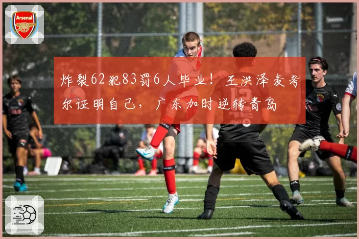 炸裂62犯83罚6人毕业!王洪泽麦考尔证明自己,广东加时逆转青岛