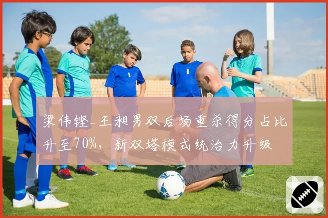 梁伟铿_王昶男双后场重杀得分占比升至70%，新双塔模式统治力升级