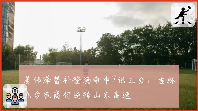 姜伟泽替补登场命中7记三分,吉林九台农商行逆转山东高速