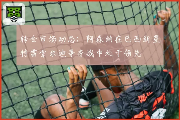 转会市场动态：阿森纳在巴西新星特雷索尔迪争夺战中处于领先