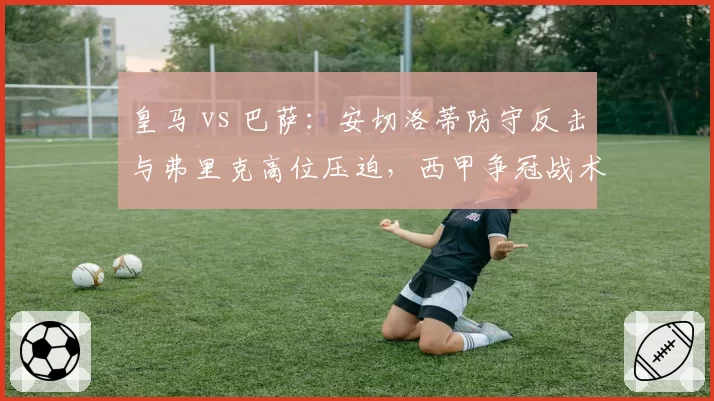 皇马 vs 巴萨：安切洛蒂防守反击与弗里克高位压迫，西甲争冠战术对决