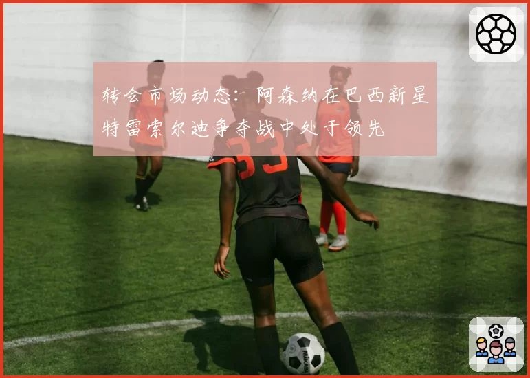 转会市场动态：阿森纳在巴西新星特雷索尔迪争夺战中处于领先