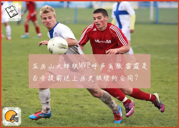 亚历山大蝉联MVP呼声高涨 雷霆是否会提前送上历史级续约合同?