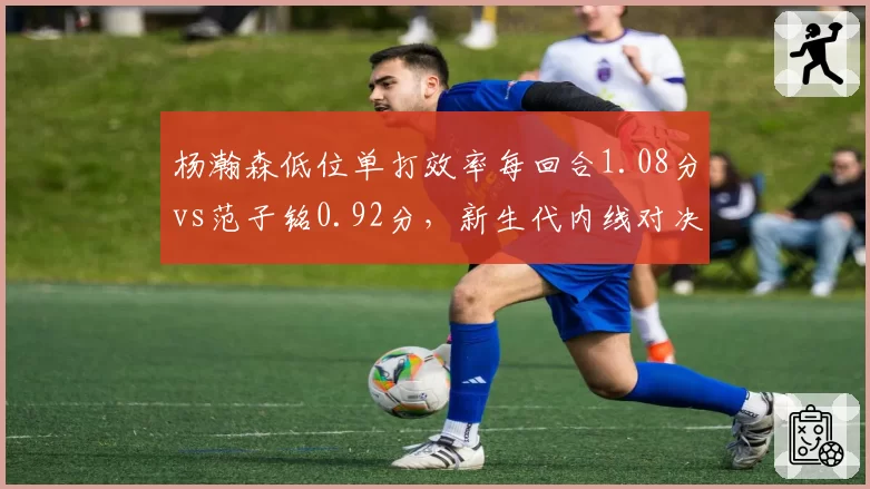杨瀚森低位单打效率每回合1.08分vs范子铭0.92分，新生代内线对决