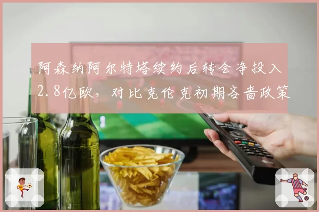 阿森纳阿尔特塔续约后转会净投入2.8亿欧，对比克伦克初期吝啬政策天壤之别