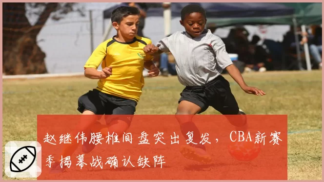 赵继伟腰椎间盘突出复发，CBA新赛季揭幕战确认缺阵