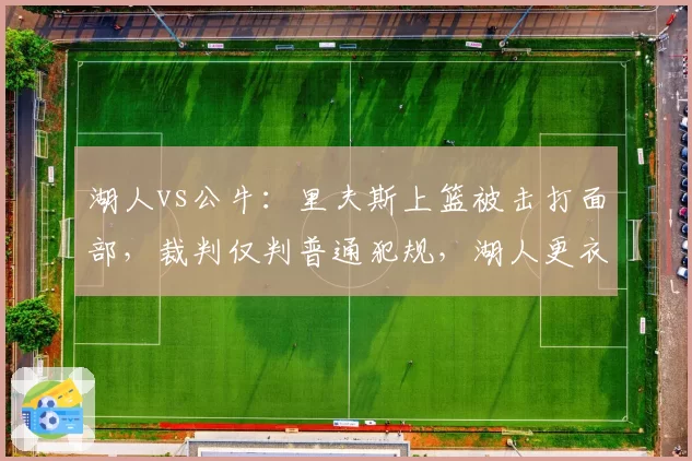湖人vs公牛:里夫斯上篮被击打面部,裁判仅判普通犯规,湖人更衣室爆发争吵