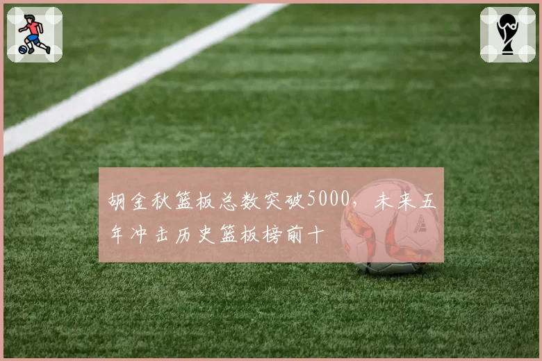 胡金秋篮板总数突破5000，未来五年冲击历史篮板榜前十