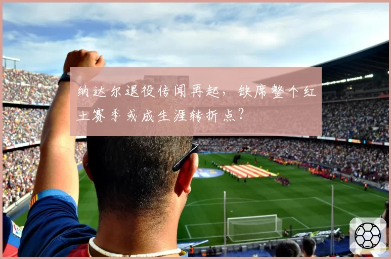 纳达尔退役传闻再起,缺席整个红土赛季或成生涯转折点?