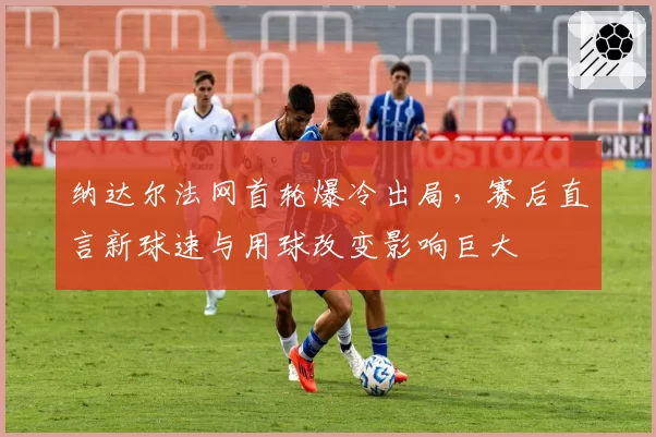 纳达尔法网首轮爆冷出局，赛后直言新球速与用球改变影响巨大