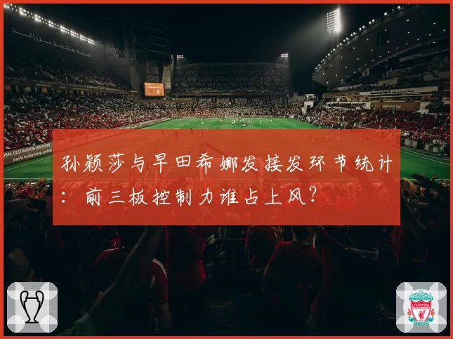 孙颖莎与早田希娜发接发环节统计：前三板控制力谁占上风？