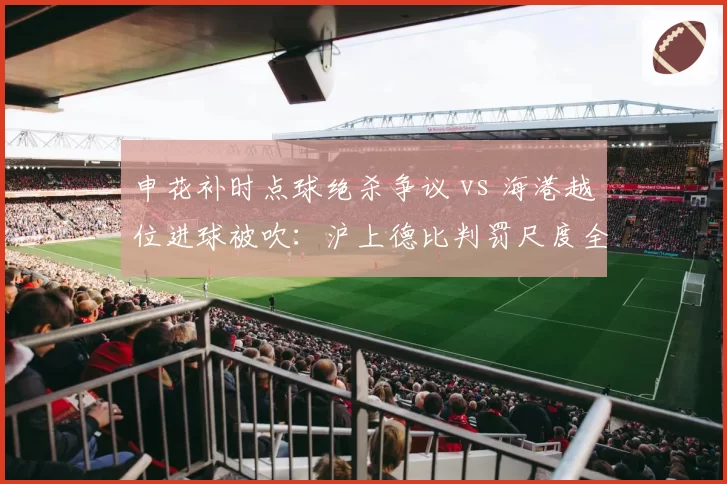 申花补时点球绝杀争议 vs 海港越位进球被吹:沪上德比判罚尺度全解析
