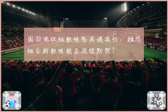 国羽混双组教练陈其遒离任,雅思组合新教练能否延续默契?