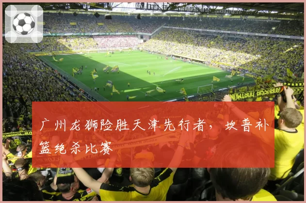 广州龙狮险胜天津先行者，坎普补篮绝杀比赛