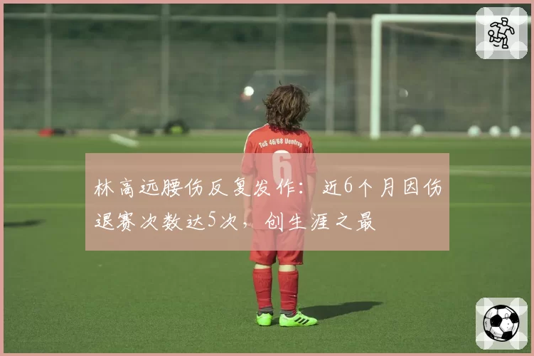 林高远腰伤反复发作：近6个月因伤退赛次数达5次，创生涯之最