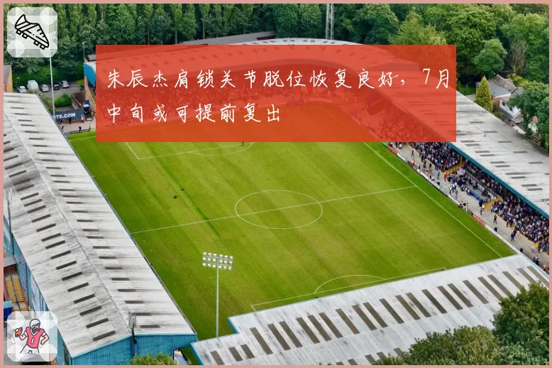 朱辰杰肩锁关节脱位恢复良好，7月中旬或可提前复出