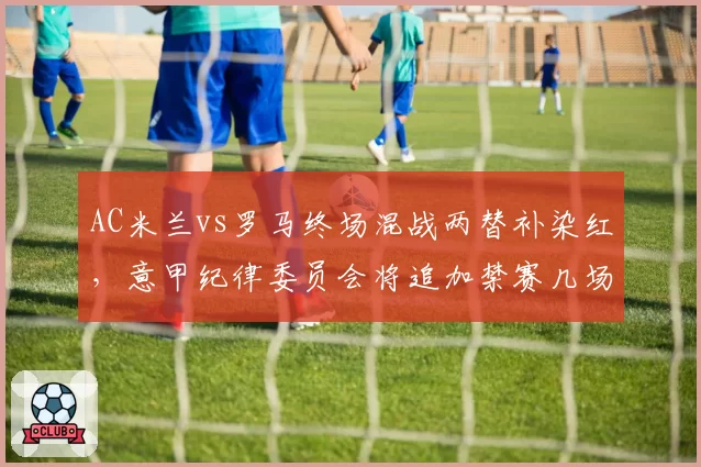 AC米兰vs罗马终场混战两替补染红，意甲纪律委员会将追加禁赛几场？