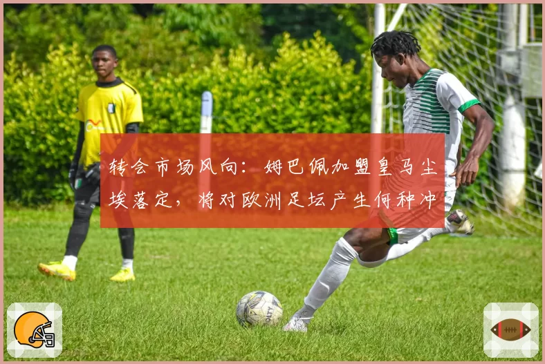 转会市场风向：姆巴佩加盟皇马尘埃落定，将对欧洲足坛产生何种冲击？