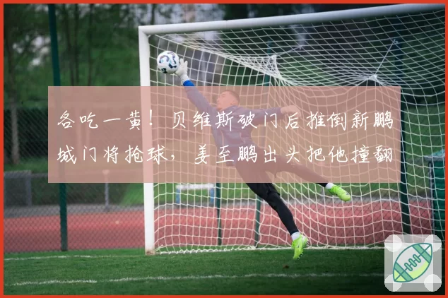 各吃一黄!贝维斯破门后推倒新鹏城门将抢球,姜至鹏出头把他撞翻