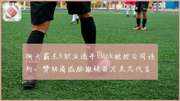街头霸王6职业选手Punk被控合同违约，赞助商威胁撤销百万美元代言