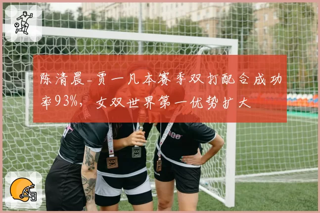 陈清晨_贾一凡本赛季双打配合成功率93%，女双世界第一优势扩大