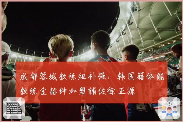 成都蓉城教练组补强，韩国籍体能教练金赫钟加盟辅佐徐正源