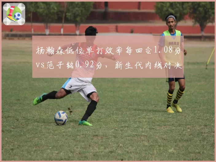 杨瀚森低位单打效率每回合1.08分vs范子铭0.92分，新生代内线对决