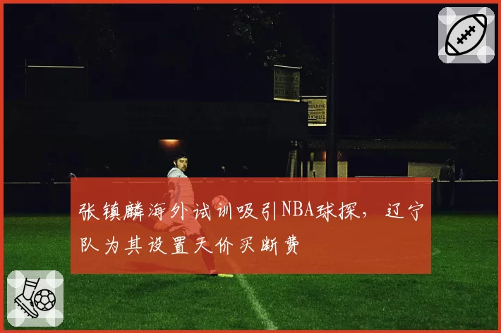 张镇麟海外试训吸引NBA球探,辽宁队为其设置天价买断费