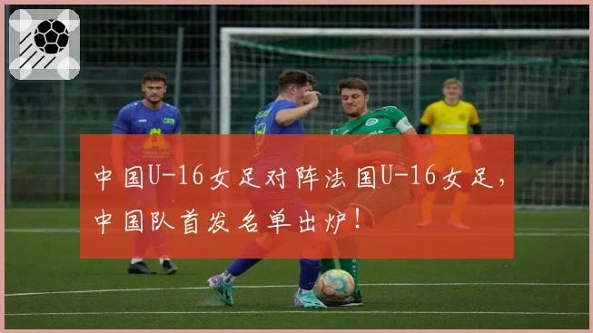 中国U-16女足对阵法国U-16女足，中国队首发名单出炉！