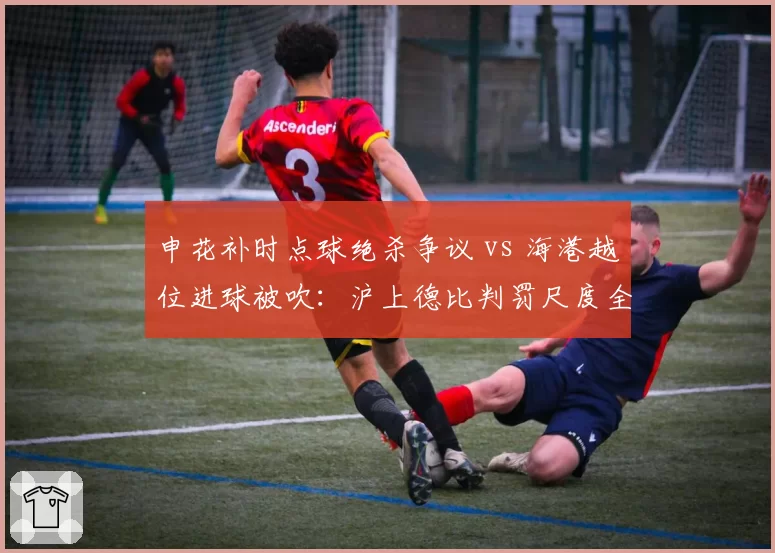 申花补时点球绝杀争议 vs 海港越位进球被吹:沪上德比判罚尺度全解析
