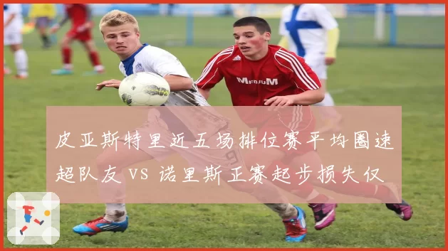 皮亚斯特里近五场排位赛平均圈速超队友 vs 诺里斯正赛起步损失仅0.2秒，迈凯伦内战升级
