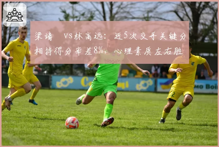 梁靖崑vs林高远：近5次交手关键分相持得分率差8%，心理素质左右胜负天平