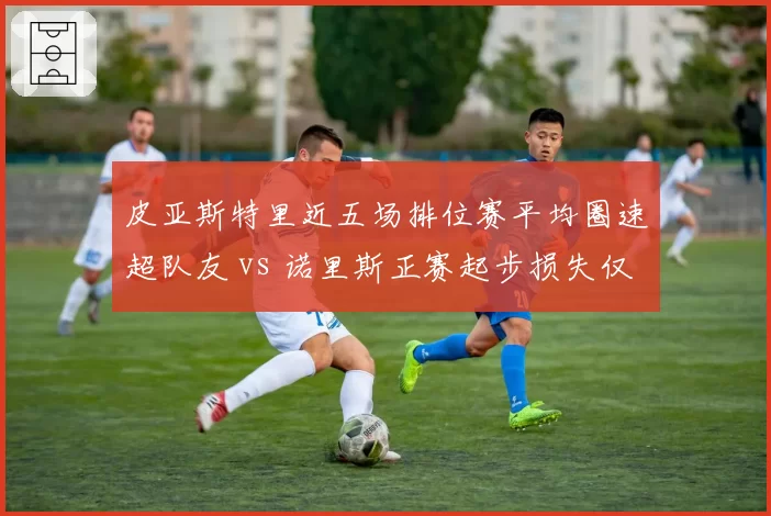 皮亚斯特里近五场排位赛平均圈速超队友 vs 诺里斯正赛起步损失仅0.2秒，迈凯伦内战升级