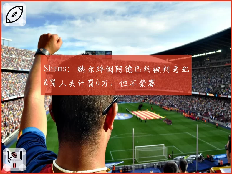Shams：鲍尔绊倒阿德巴约被判恶犯&骂人共计罚6万，但不禁赛