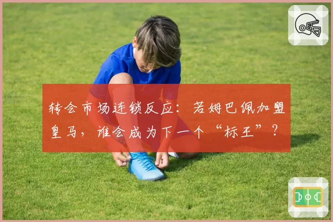 转会市场连锁反应：若姆巴佩加盟皇马，谁会成为下一个“标王”？