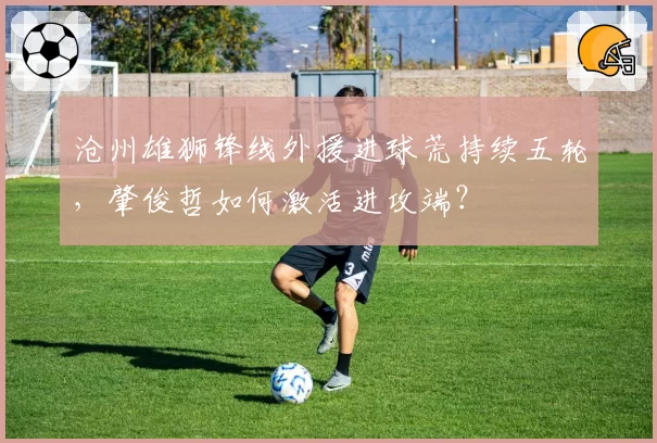 沧州雄狮锋线外援进球荒持续五轮,肇俊哲如何激活进攻端?