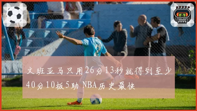 文班亚马只用26分13秒就得到至少40分10板5助 NBA历史最快